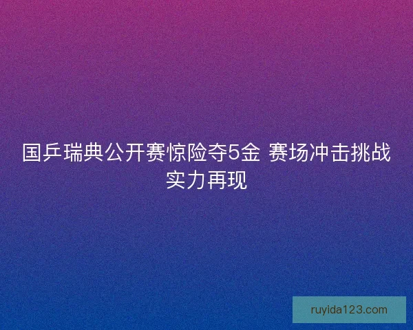 国乒瑞典公开赛惊险夺5金 赛场冲击挑战实力再现
