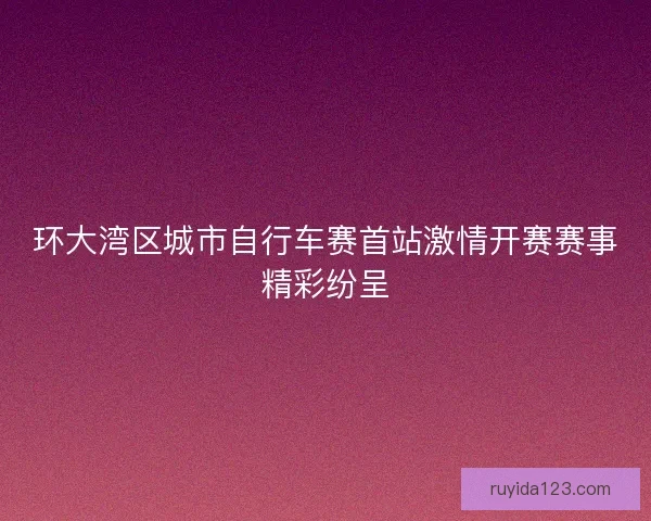 环大湾区城市自行车赛首站激情开赛赛事精彩纷呈