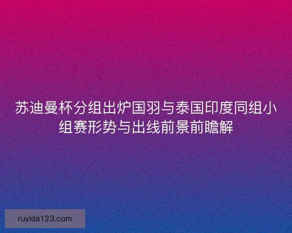 苏迪曼杯分组出炉国羽与泰国印度同组小组赛形势与出线前景前瞻解