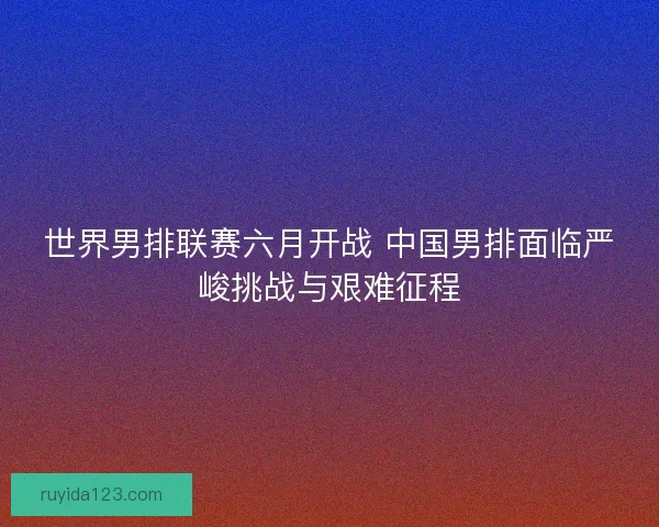世界男排联赛六月开战 中国男排面临严峻挑战与艰难征程