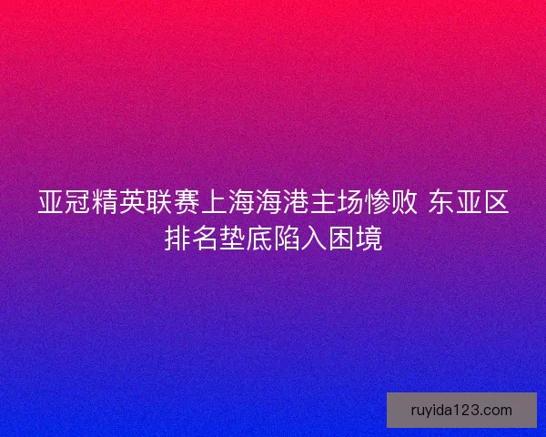 亚冠精英联赛上海海港主场惨败 东亚区排名垫底陷入困境