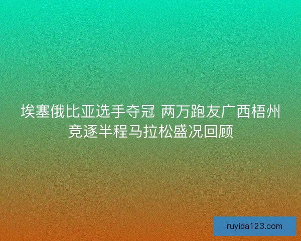 埃塞俄比亚选手夺冠 两万跑友广西梧州竞逐半程马拉松盛况回顾
