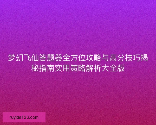 梦幻飞仙答题器全方位攻略与高分技巧揭秘指南实用策略解析大全版